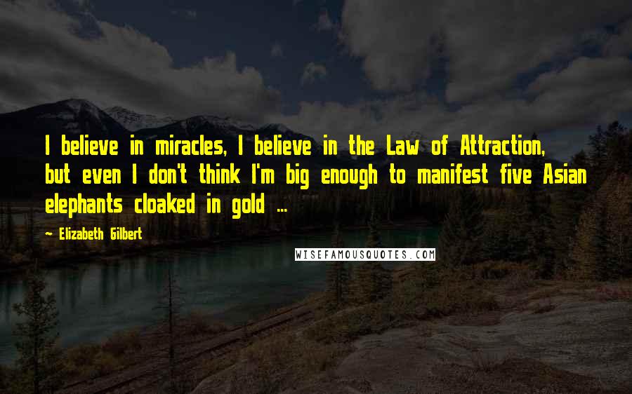 Elizabeth Gilbert Quotes: I believe in miracles, I believe in the Law of Attraction, but even I don't think I'm big enough to manifest five Asian elephants cloaked in gold ...