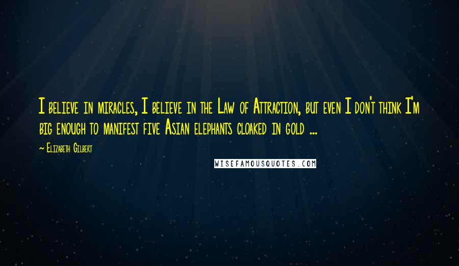 Elizabeth Gilbert Quotes: I believe in miracles, I believe in the Law of Attraction, but even I don't think I'm big enough to manifest five Asian elephants cloaked in gold ...