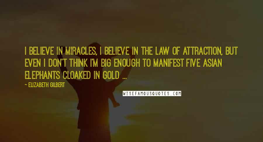 Elizabeth Gilbert Quotes: I believe in miracles, I believe in the Law of Attraction, but even I don't think I'm big enough to manifest five Asian elephants cloaked in gold ...
