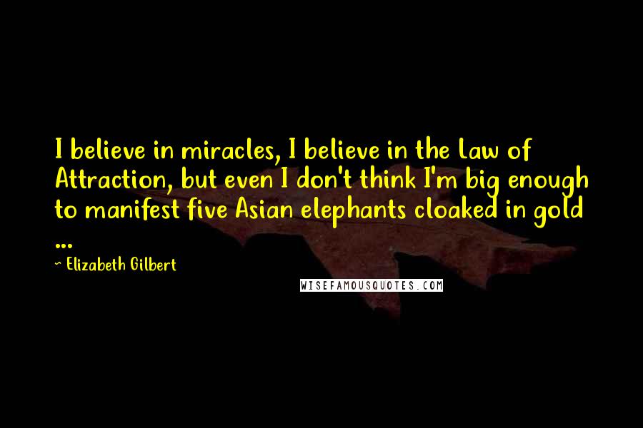 Elizabeth Gilbert Quotes: I believe in miracles, I believe in the Law of Attraction, but even I don't think I'm big enough to manifest five Asian elephants cloaked in gold ...