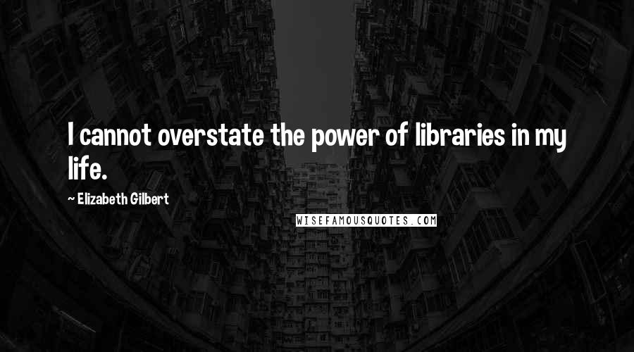 Elizabeth Gilbert Quotes: I cannot overstate the power of libraries in my life.