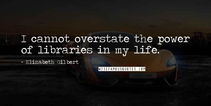 Elizabeth Gilbert Quotes: I cannot overstate the power of libraries in my life.