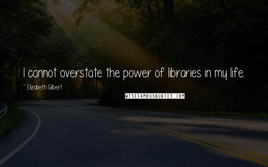 Elizabeth Gilbert Quotes: I cannot overstate the power of libraries in my life.