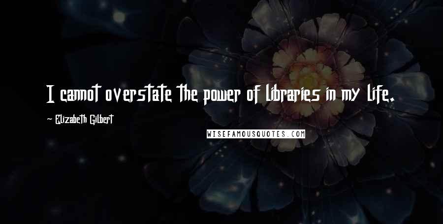 Elizabeth Gilbert Quotes: I cannot overstate the power of libraries in my life.