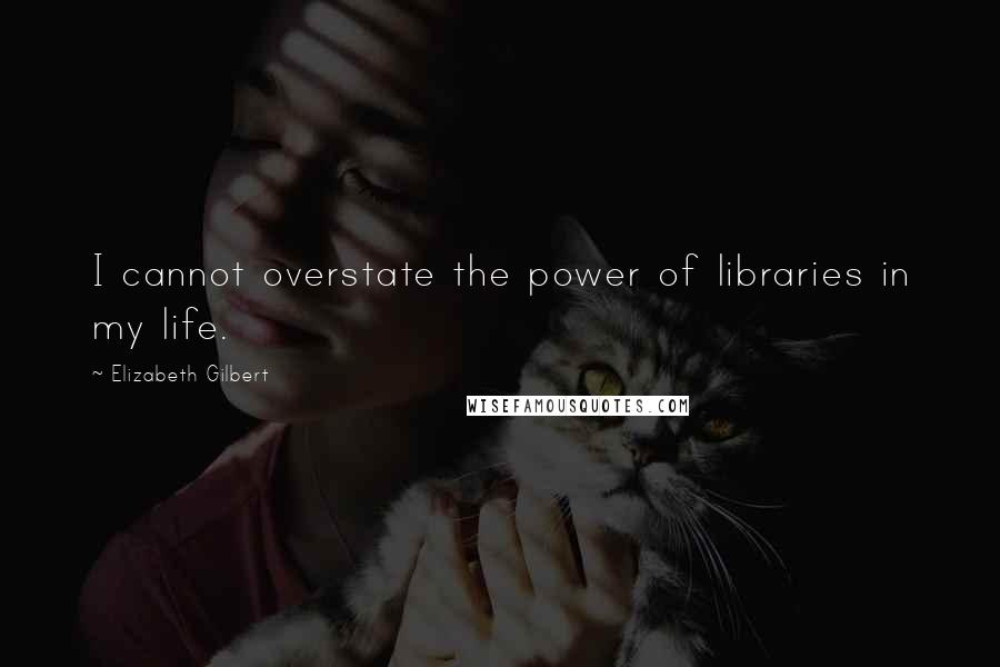 Elizabeth Gilbert Quotes: I cannot overstate the power of libraries in my life.