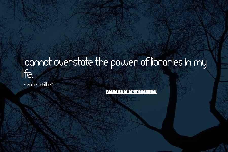 Elizabeth Gilbert Quotes: I cannot overstate the power of libraries in my life.