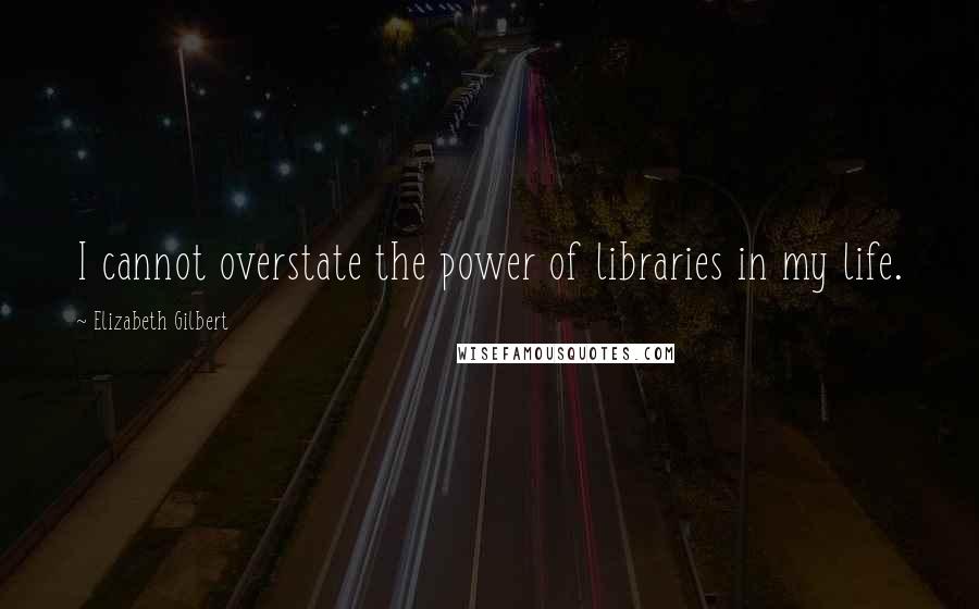 Elizabeth Gilbert Quotes: I cannot overstate the power of libraries in my life.