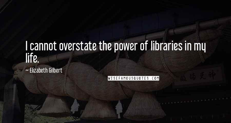 Elizabeth Gilbert Quotes: I cannot overstate the power of libraries in my life.