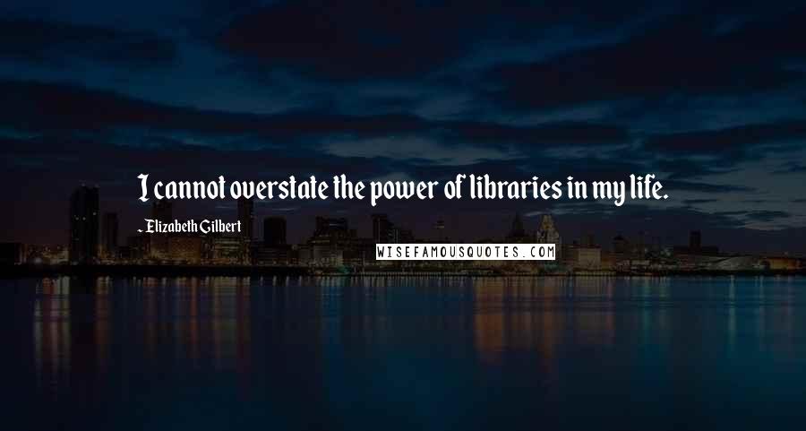 Elizabeth Gilbert Quotes: I cannot overstate the power of libraries in my life.