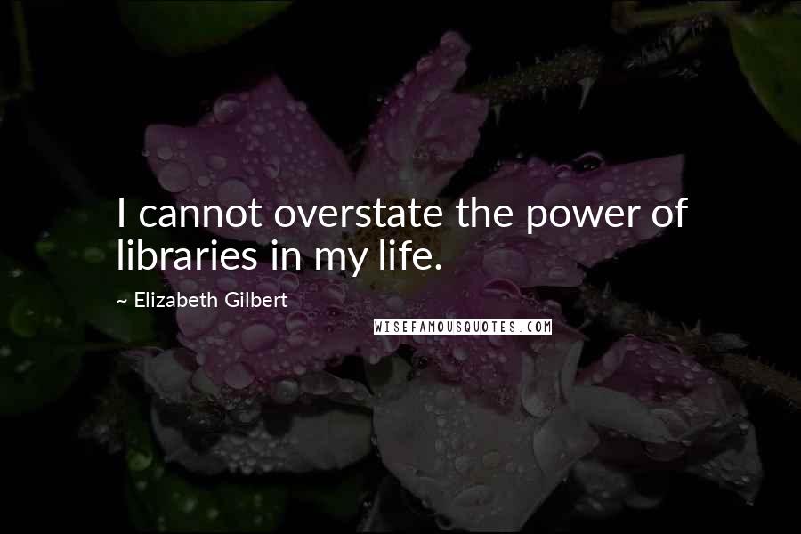 Elizabeth Gilbert Quotes: I cannot overstate the power of libraries in my life.