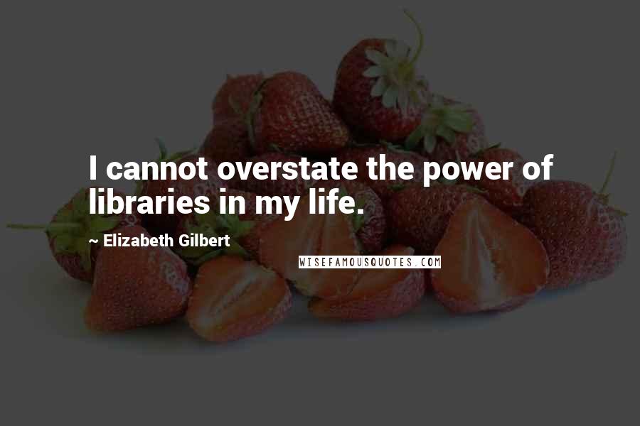 Elizabeth Gilbert Quotes: I cannot overstate the power of libraries in my life.