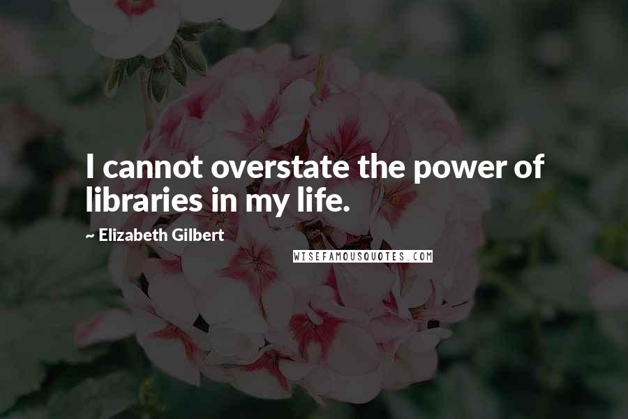Elizabeth Gilbert Quotes: I cannot overstate the power of libraries in my life.