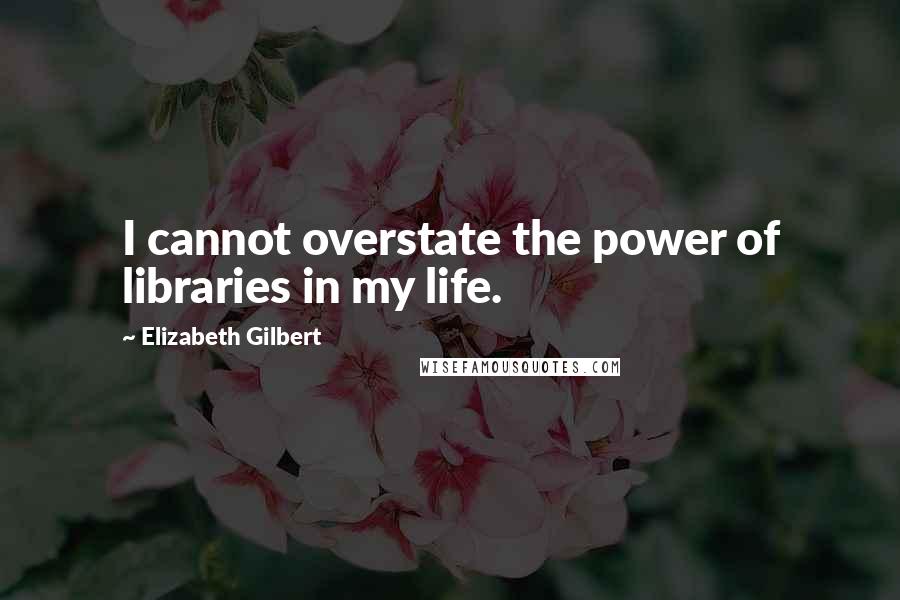 Elizabeth Gilbert Quotes: I cannot overstate the power of libraries in my life.