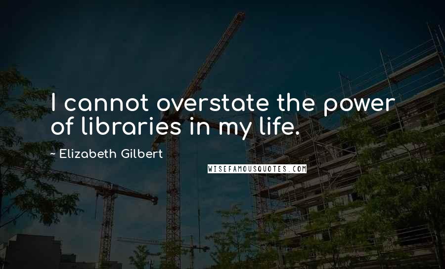 Elizabeth Gilbert Quotes: I cannot overstate the power of libraries in my life.