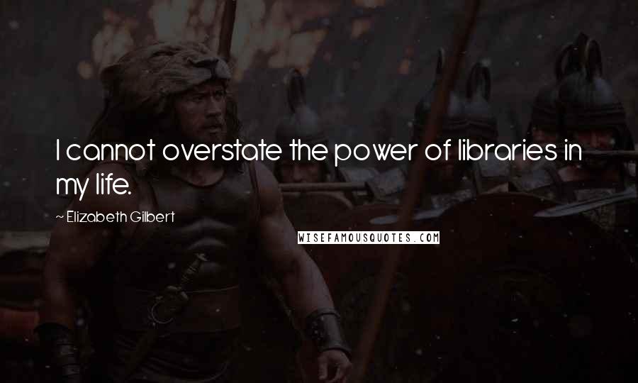 Elizabeth Gilbert Quotes: I cannot overstate the power of libraries in my life.