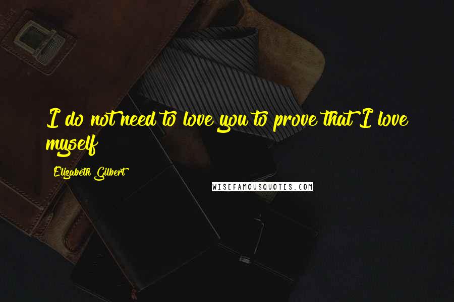 Elizabeth Gilbert Quotes: I do not need to love you to prove that I love myself!!