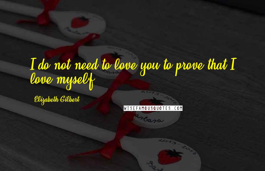 Elizabeth Gilbert Quotes: I do not need to love you to prove that I love myself!!