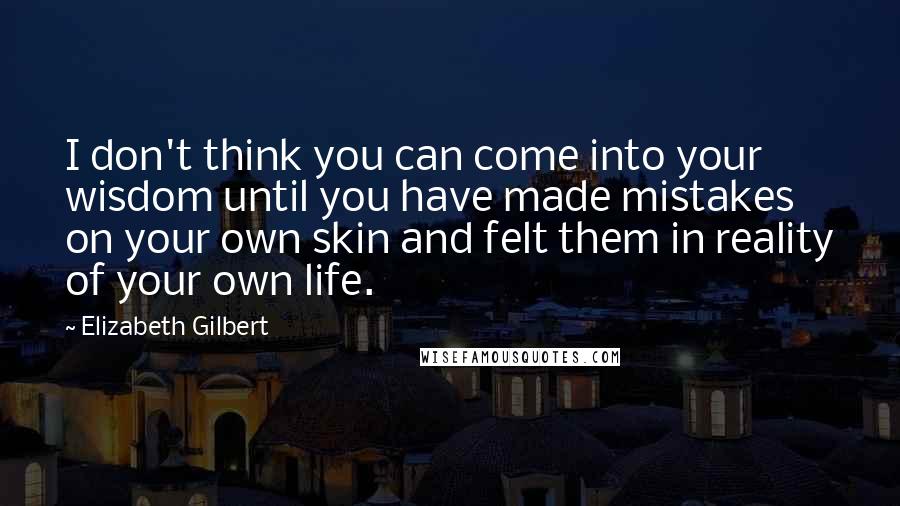 Elizabeth Gilbert Quotes: I don't think you can come into your wisdom until you have made mistakes on your own skin and felt them in reality of your own life.