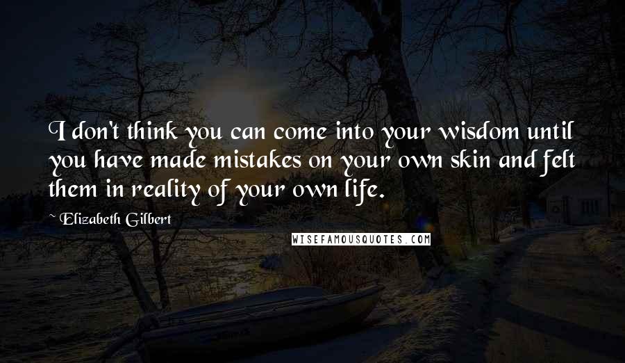 Elizabeth Gilbert Quotes: I don't think you can come into your wisdom until you have made mistakes on your own skin and felt them in reality of your own life.