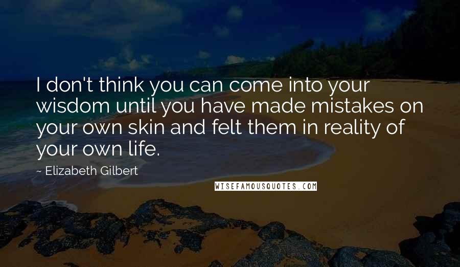 Elizabeth Gilbert Quotes: I don't think you can come into your wisdom until you have made mistakes on your own skin and felt them in reality of your own life.