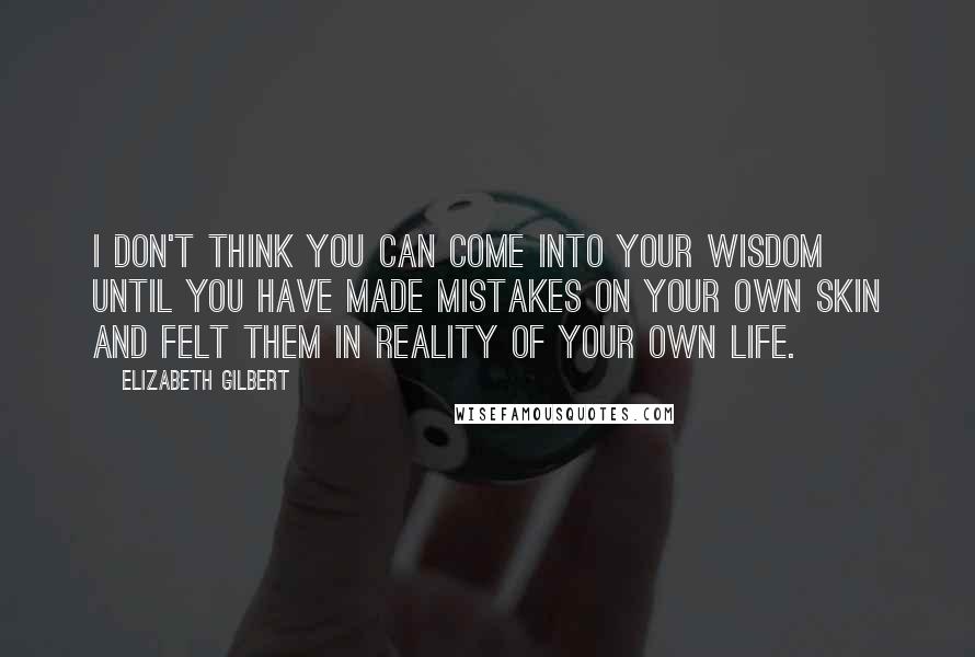 Elizabeth Gilbert Quotes: I don't think you can come into your wisdom until you have made mistakes on your own skin and felt them in reality of your own life.