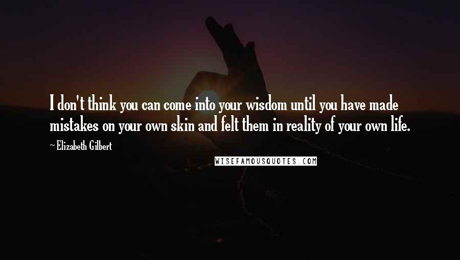 Elizabeth Gilbert Quotes: I don't think you can come into your wisdom until you have made mistakes on your own skin and felt them in reality of your own life.