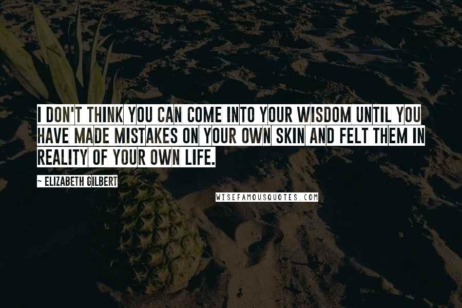 Elizabeth Gilbert Quotes: I don't think you can come into your wisdom until you have made mistakes on your own skin and felt them in reality of your own life.