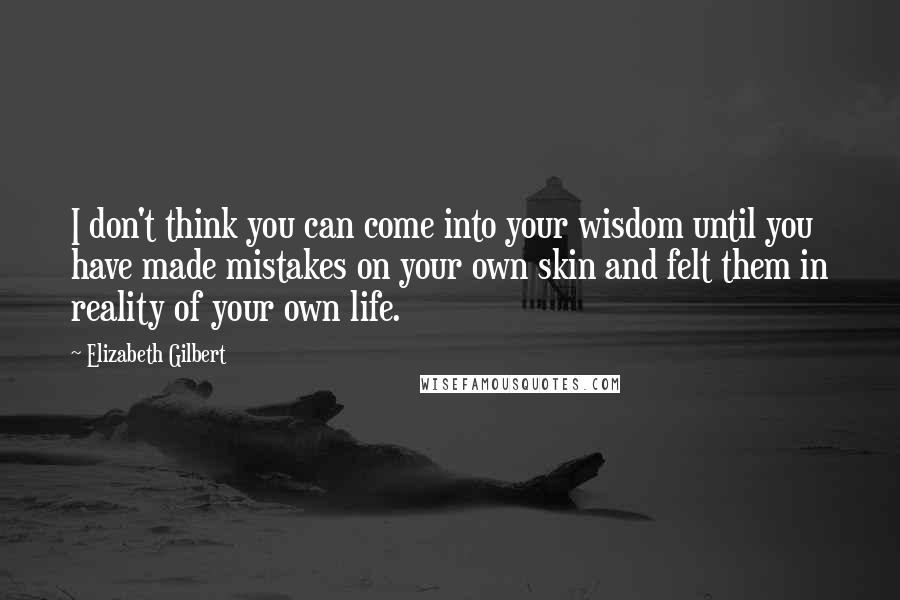 Elizabeth Gilbert Quotes: I don't think you can come into your wisdom until you have made mistakes on your own skin and felt them in reality of your own life.