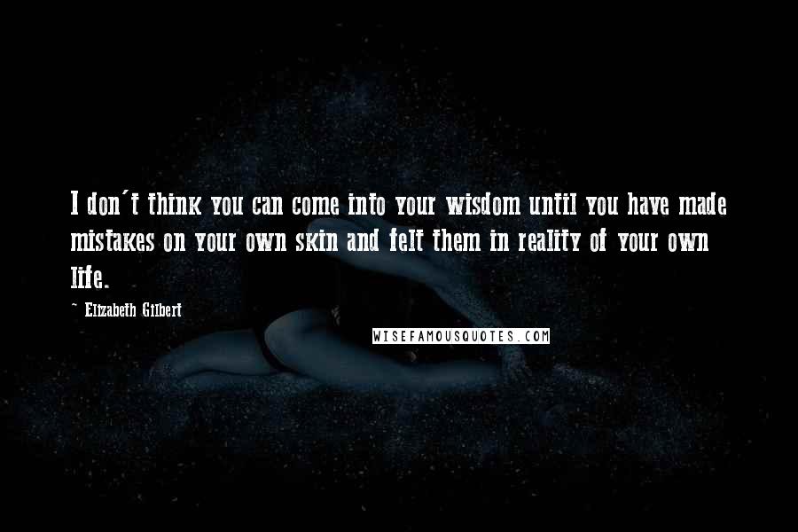 Elizabeth Gilbert Quotes: I don't think you can come into your wisdom until you have made mistakes on your own skin and felt them in reality of your own life.