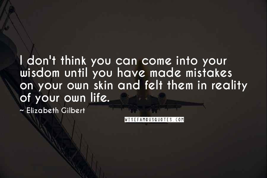 Elizabeth Gilbert Quotes: I don't think you can come into your wisdom until you have made mistakes on your own skin and felt them in reality of your own life.
