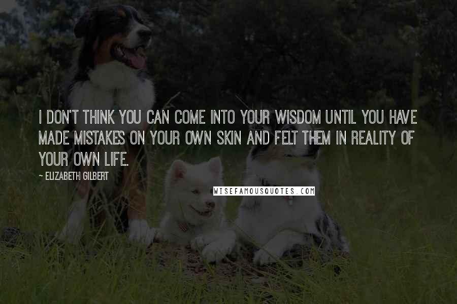 Elizabeth Gilbert Quotes: I don't think you can come into your wisdom until you have made mistakes on your own skin and felt them in reality of your own life.