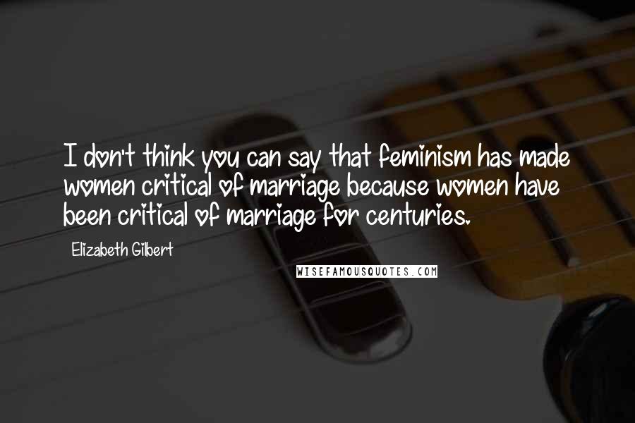 Elizabeth Gilbert Quotes: I don't think you can say that feminism has made women critical of marriage because women have been critical of marriage for centuries.