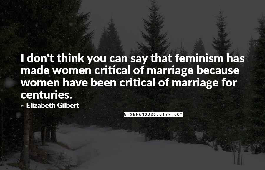 Elizabeth Gilbert Quotes: I don't think you can say that feminism has made women critical of marriage because women have been critical of marriage for centuries.