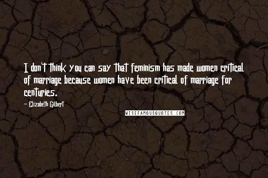 Elizabeth Gilbert Quotes: I don't think you can say that feminism has made women critical of marriage because women have been critical of marriage for centuries.