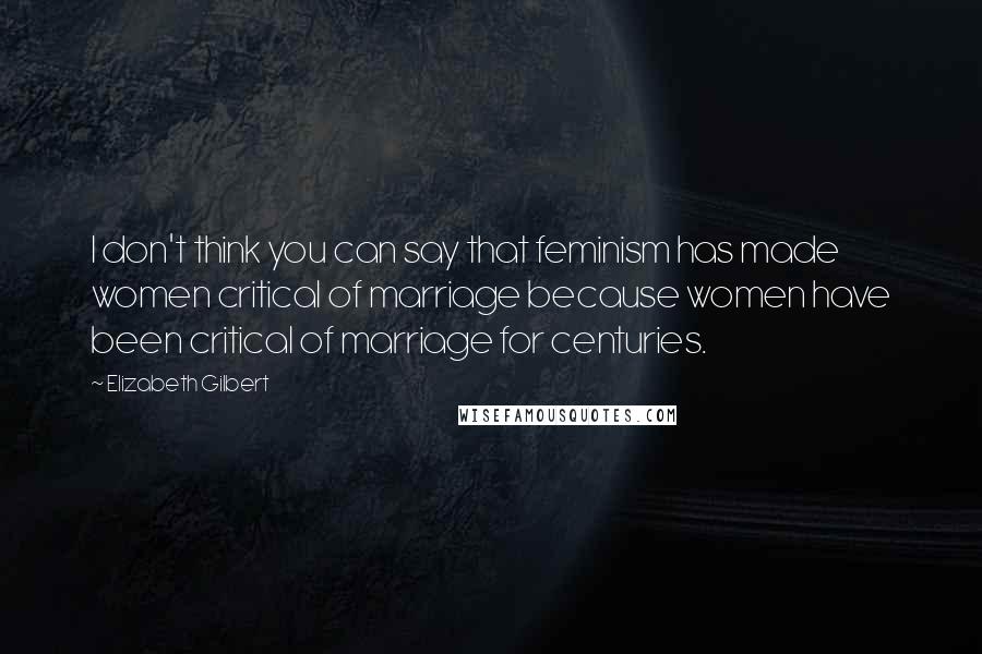 Elizabeth Gilbert Quotes: I don't think you can say that feminism has made women critical of marriage because women have been critical of marriage for centuries.