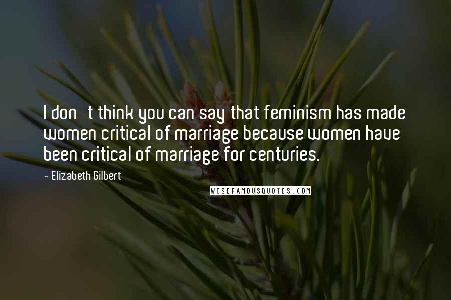 Elizabeth Gilbert Quotes: I don't think you can say that feminism has made women critical of marriage because women have been critical of marriage for centuries.