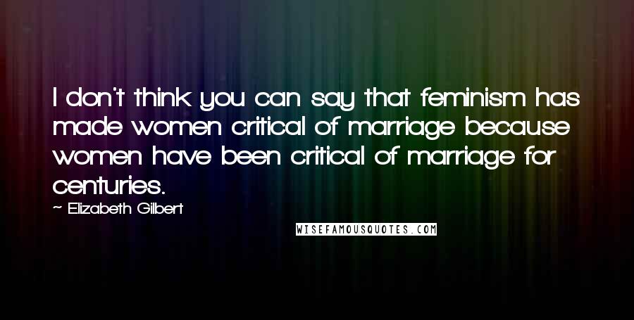 Elizabeth Gilbert Quotes: I don't think you can say that feminism has made women critical of marriage because women have been critical of marriage for centuries.