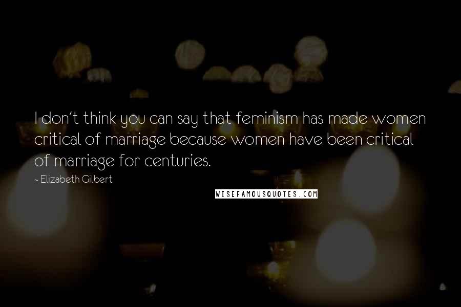 Elizabeth Gilbert Quotes: I don't think you can say that feminism has made women critical of marriage because women have been critical of marriage for centuries.