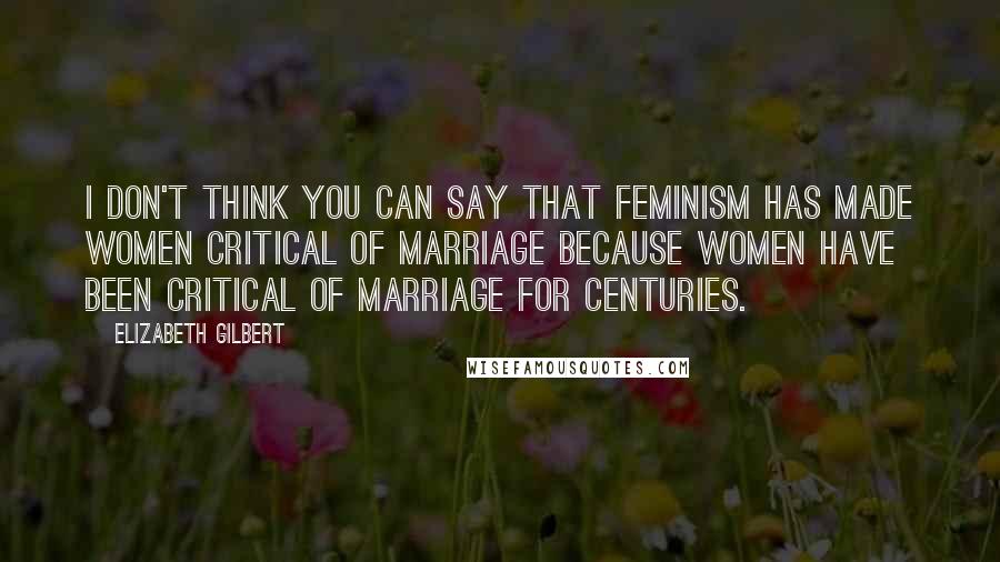 Elizabeth Gilbert Quotes: I don't think you can say that feminism has made women critical of marriage because women have been critical of marriage for centuries.