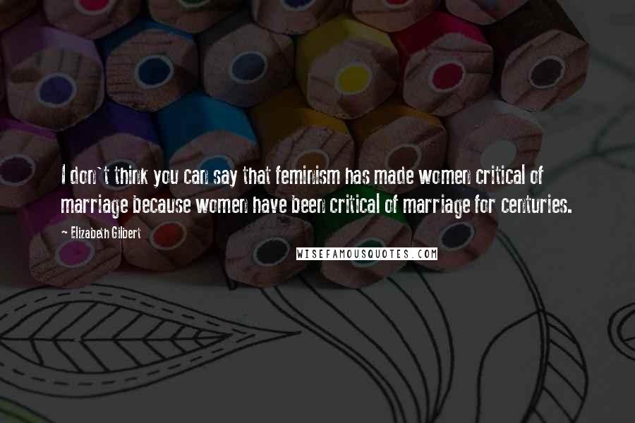 Elizabeth Gilbert Quotes: I don't think you can say that feminism has made women critical of marriage because women have been critical of marriage for centuries.