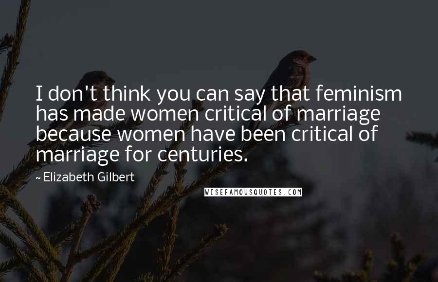 Elizabeth Gilbert Quotes: I don't think you can say that feminism has made women critical of marriage because women have been critical of marriage for centuries.