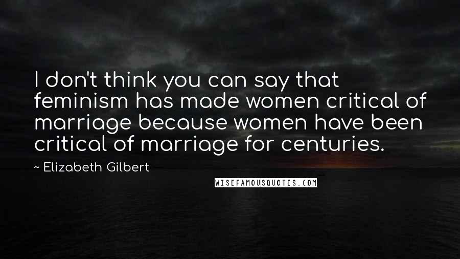 Elizabeth Gilbert Quotes: I don't think you can say that feminism has made women critical of marriage because women have been critical of marriage for centuries.