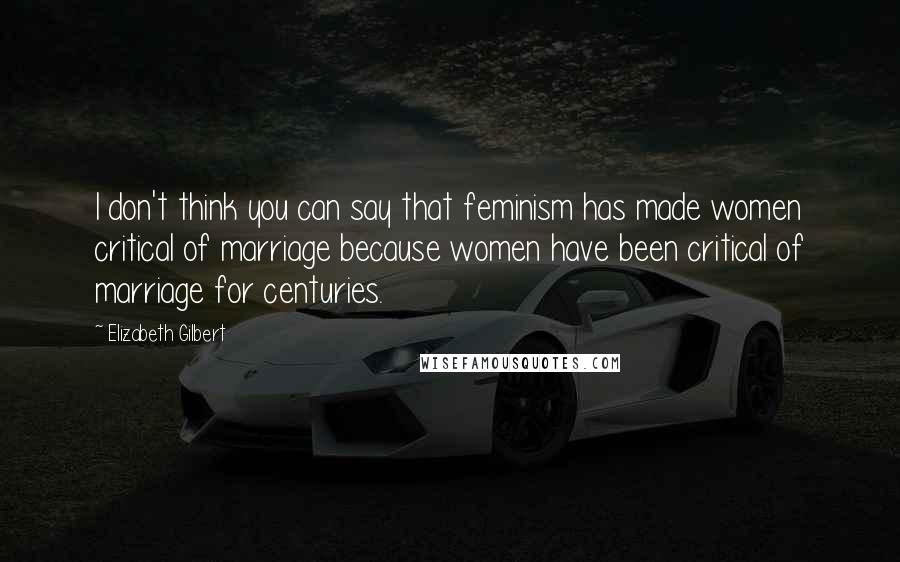 Elizabeth Gilbert Quotes: I don't think you can say that feminism has made women critical of marriage because women have been critical of marriage for centuries.