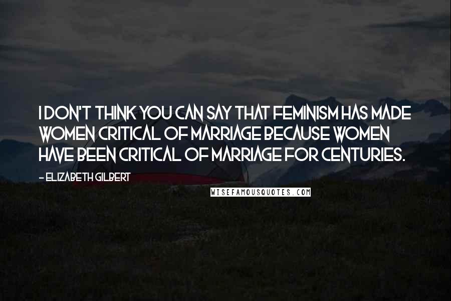 Elizabeth Gilbert Quotes: I don't think you can say that feminism has made women critical of marriage because women have been critical of marriage for centuries.