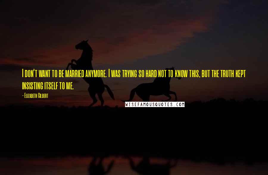 Elizabeth Gilbert Quotes: I don't want to be married anymore. I was trying so hard not to know this, but the truth kept insisting itself to me.