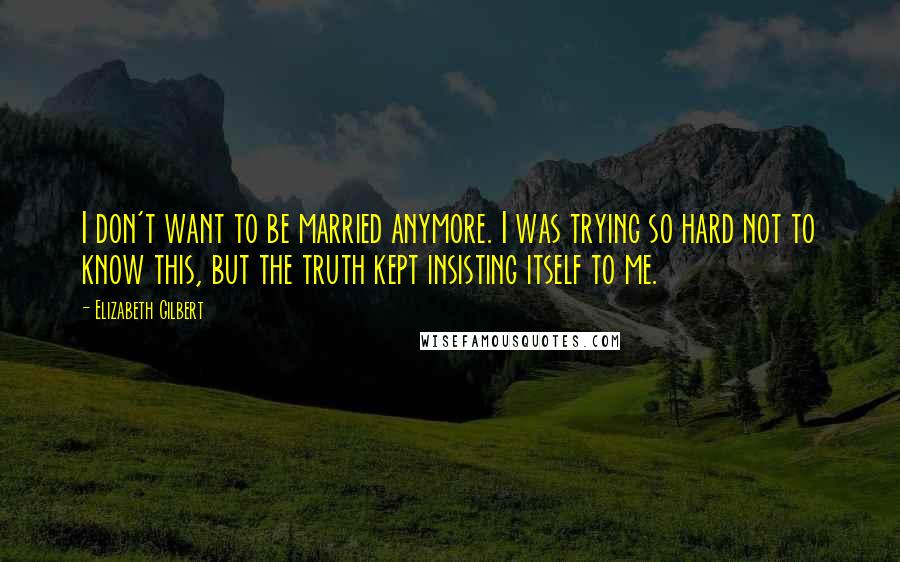 Elizabeth Gilbert Quotes: I don't want to be married anymore. I was trying so hard not to know this, but the truth kept insisting itself to me.
