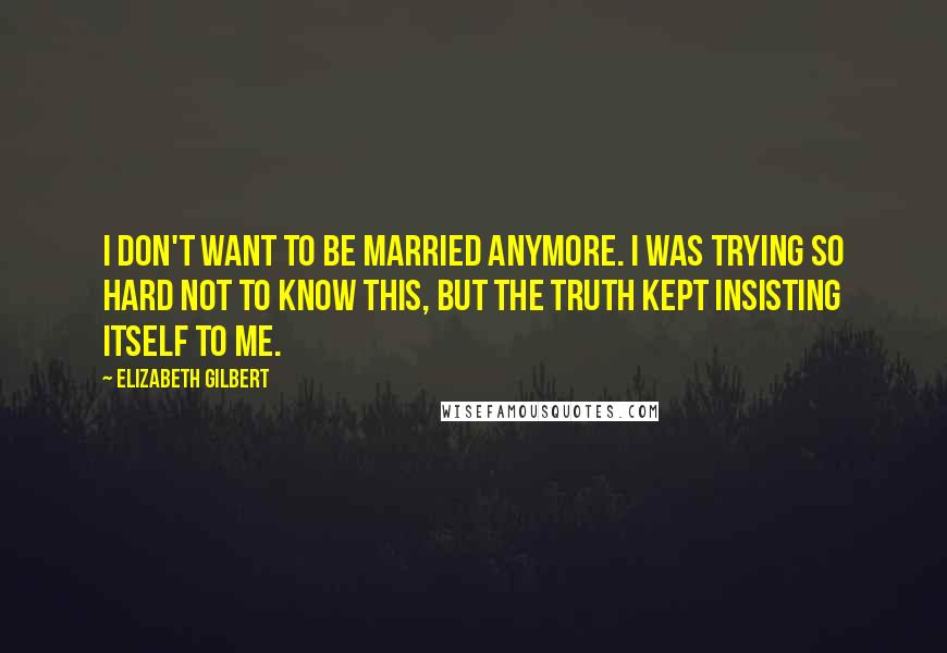 Elizabeth Gilbert Quotes: I don't want to be married anymore. I was trying so hard not to know this, but the truth kept insisting itself to me.