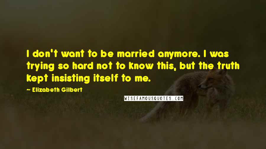 Elizabeth Gilbert Quotes: I don't want to be married anymore. I was trying so hard not to know this, but the truth kept insisting itself to me.