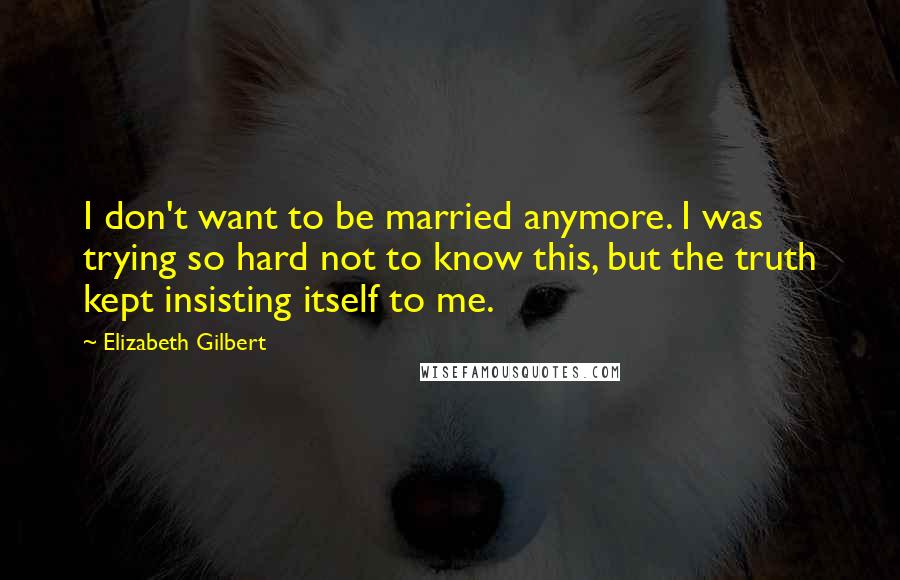 Elizabeth Gilbert Quotes: I don't want to be married anymore. I was trying so hard not to know this, but the truth kept insisting itself to me.