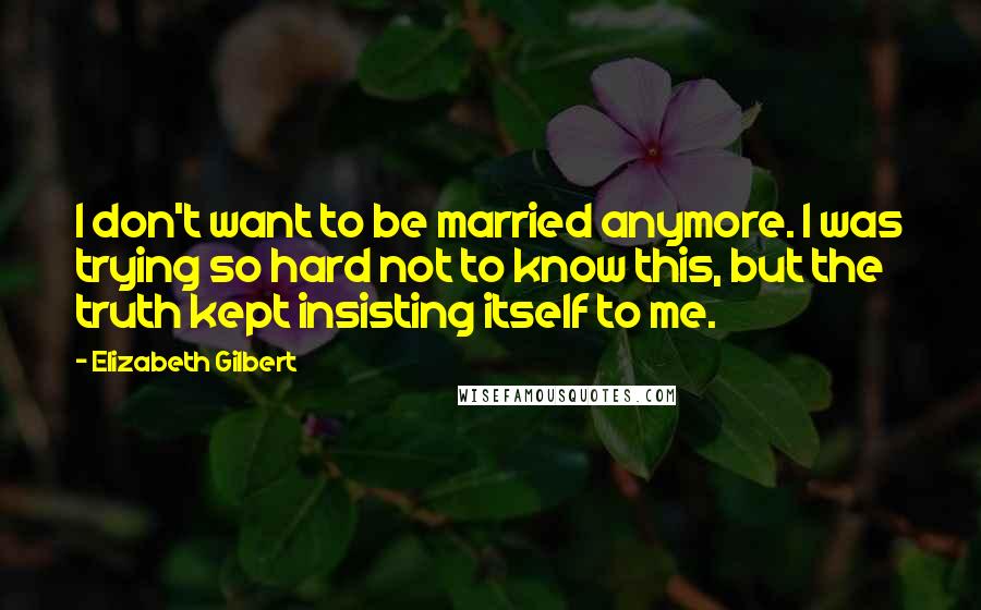 Elizabeth Gilbert Quotes: I don't want to be married anymore. I was trying so hard not to know this, but the truth kept insisting itself to me.